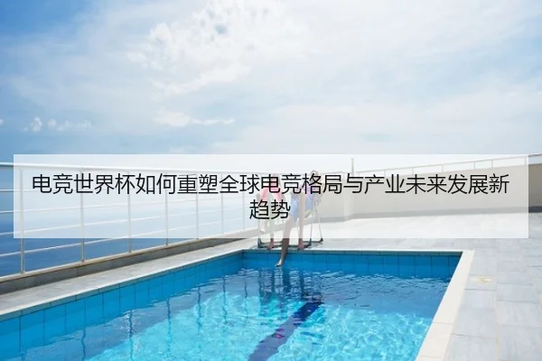 电竞世界杯如何重塑全球电竞格局与产业未来发展新趋势