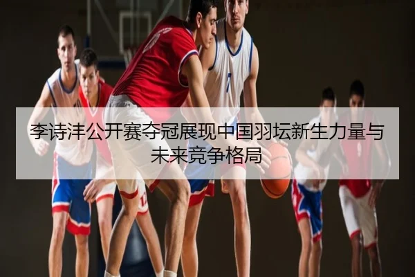 李诗沣公开赛夺冠展现中国羽坛新生力量与未来竞争格局